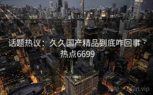 话题热议：久久国产精品到底咋回事 · 热点6699