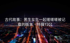 古代故事：男生女生一起嗟嗟嗟被记载的版本 · 特辑7201