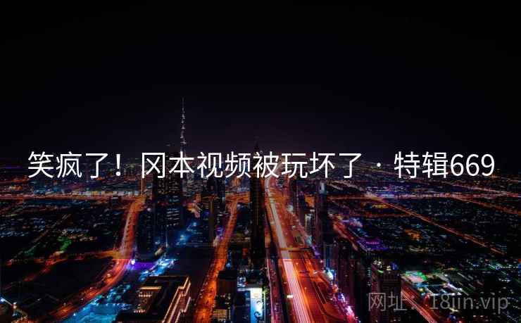 笑疯了！冈本视频被玩坏了 · 特辑669