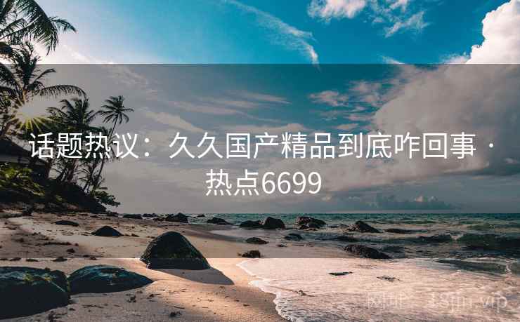 话题热议：久久国产精品到底咋回事 · 热点6699