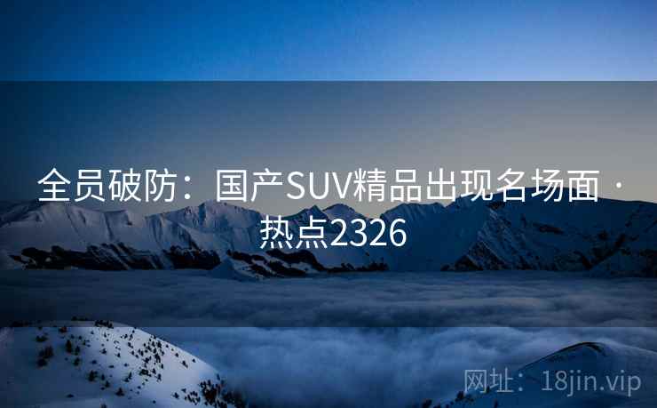 全员破防：国产SUV精品出现名场面 · 热点2326