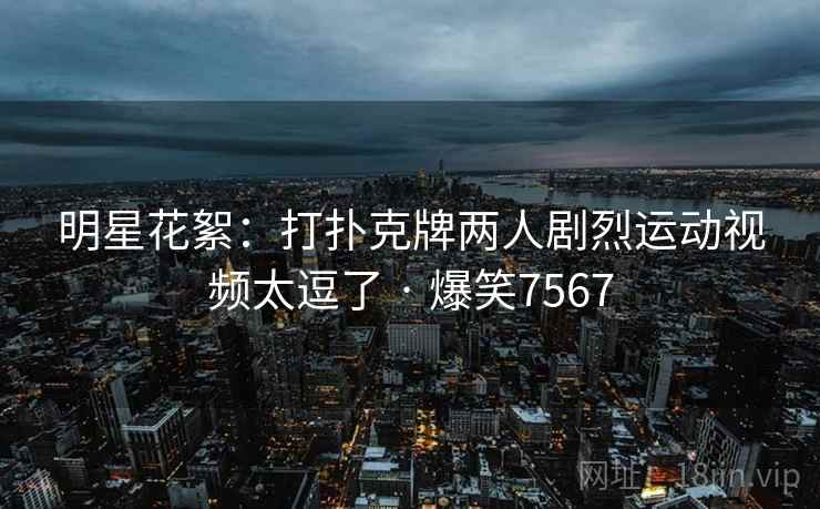 明星花絮：打扑克牌两人剧烈运动视频太逗了 · 爆笑7567