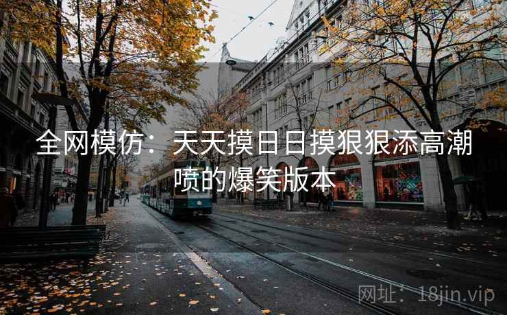 全网模仿：天天摸日日摸狠狠添高潮喷的爆笑版本