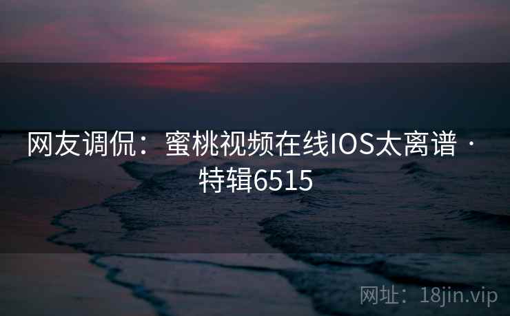 网友调侃：蜜桃视频在线IOS太离谱 · 特辑6515