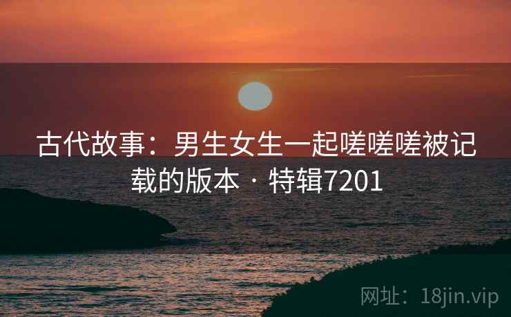 古代故事：男生女生一起嗟嗟嗟被记载的版本 · 特辑7201