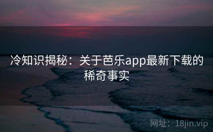 冷知识揭秘：关于芭乐app最新下载的稀奇事实