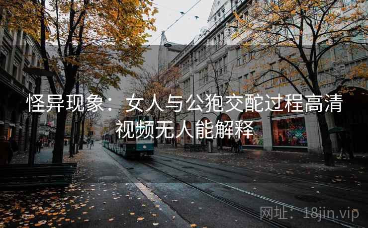 怪异现象：女人与公狍交酡过程高清视频无人能解释