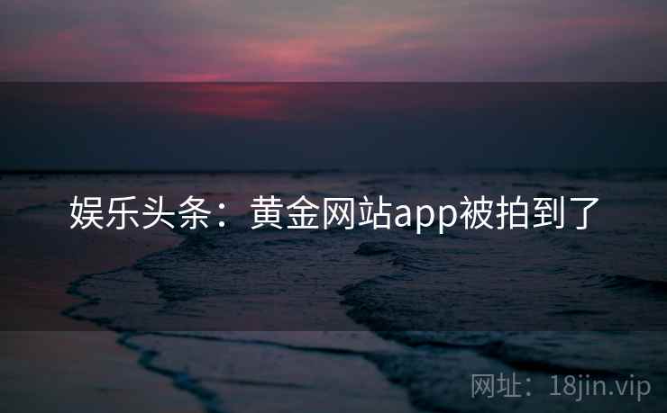 娱乐头条：黄金网站app被拍到了