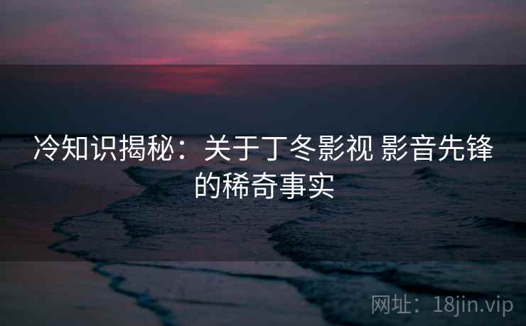 冷知识揭秘：关于丁冬影视 影音先锋的稀奇事实