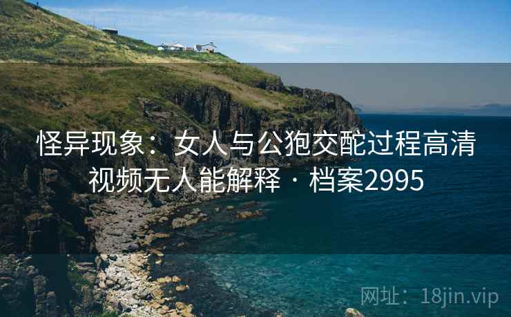 怪异现象：女人与公狍交酡过程高清视频无人能解释 · 档案2995
