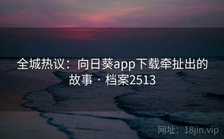 全城热议：向日葵app下载牵扯出的故事 · 档案2513